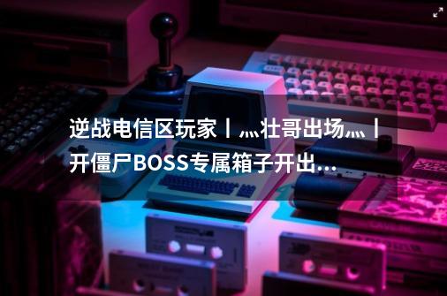 逆战电信区玩家丨灬壮哥出场灬丨开僵尸BOSS专属箱子开出极品的几率是多少-第1张-游戏信息-龙启网