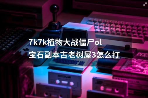 7k7k植物大战僵尸ol宝石副本古老树屋3怎么打-第1张-游戏信息-龙启网