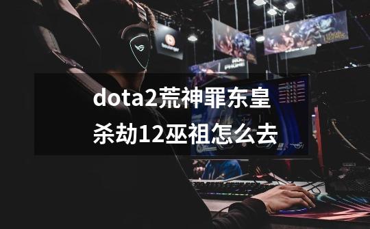 dota2荒神罪东皇杀劫12巫祖怎么去-第1张-游戏信息-龙启网