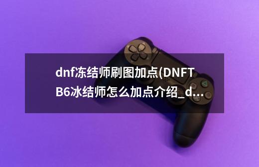 dnf冻结师刷图加点(DNFTB6冰结师怎么加点介绍_dnf冻结师刷图加点(DNFTB6冰结师怎么加点是什么-第1张-游戏信息-龙启网