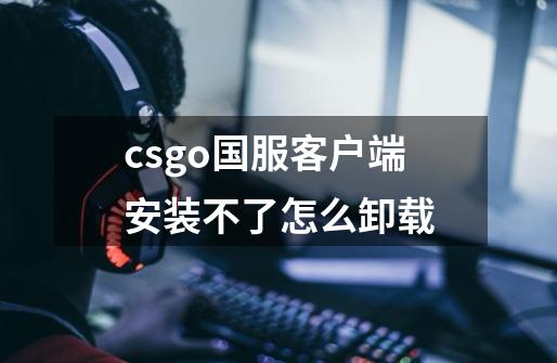 csgo国服客户端安装不了怎么卸载-第1张-游戏信息-龙启网