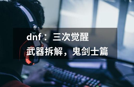 dnf ：三次觉醒武器拆解，鬼剑士篇-第1张-游戏信息-龙启网