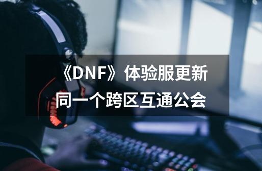 《DNF》体验服更新同一个跨区互通公会-第1张-游戏信息-龙启网