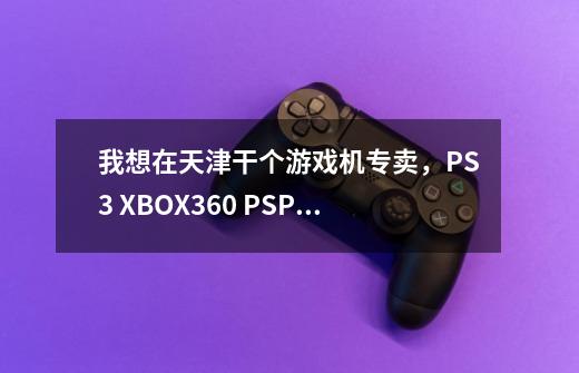 我想在天津干个游戏机专卖，PS3 XBOX360 PSP之类的，在哪里进货啊-第1张-游戏信息-龙启网