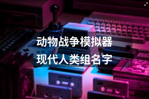 动物战争模拟器现代人类组名字-第1张-游戏信息-龙启网