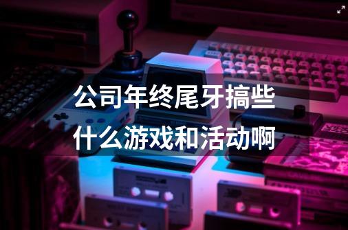 公司年终尾牙搞些什么游戏和活动啊-第1张-游戏信息-龙启网