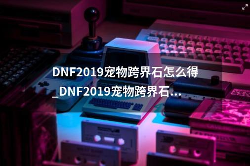 DNF2019宠物跨界石怎么得_DNF2019宠物跨界石获得方法-第1张-游戏信息-龙启网