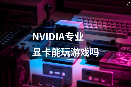 NVIDIA专业显卡能玩游戏吗-第1张-游戏信息-龙启网