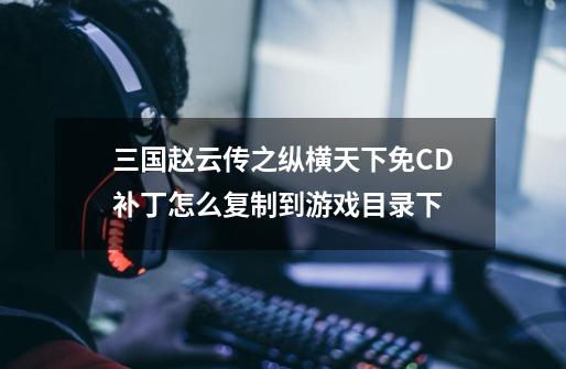 三国赵云传之纵横天下免CD补丁怎么复制到游戏目录下-第1张-游戏信息-龙启网