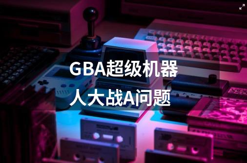 GBA超级机器人大战A问题-第1张-游戏信息-龙启网