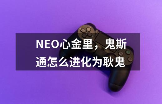 NEO心金里，鬼斯通怎么进化为耿鬼-第1张-游戏信息-龙启网