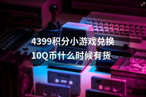 4399积分小游戏兑换10Q币什么时候有货-第1张-游戏信息-龙启网