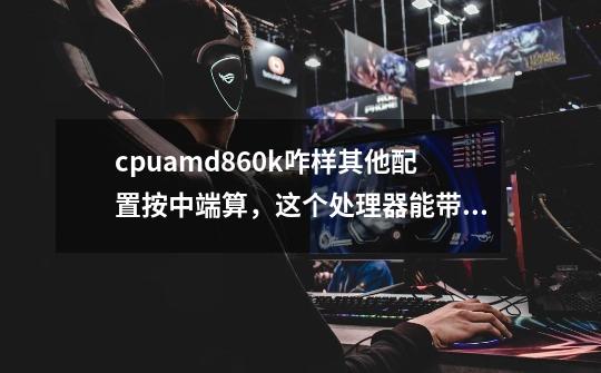 cpuamd860k咋样其他配置按中端算，这个处理器能带动大型游戏不-第1张-游戏信息-龙启网