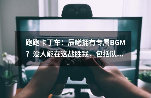 跑跑卡丁车：辰曦拥有专属BGM？没人能在这战胜我，包括队友-第1张-游戏信息-龙启网