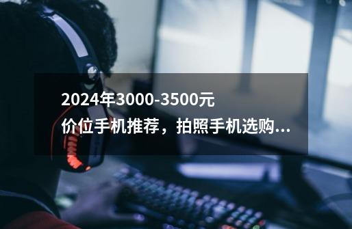 2024年3000-3500元价位手机推荐，拍照手机选购攻略，哪些高性价比手机更值得入手-第1张-游戏信息-龙启网