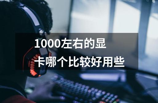 1000左右的显卡哪个比较好用些-第1张-游戏信息-龙启网