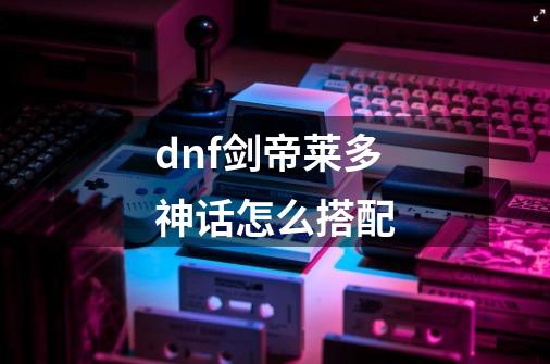 dnf剑帝莱多神话怎么搭配-第1张-游戏信息-龙启网