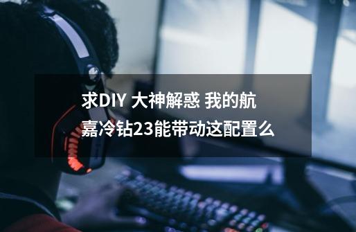 求DIY 大神解惑 我的航嘉冷钻2.3能带动这配置么-第1张-游戏信息-龙启网