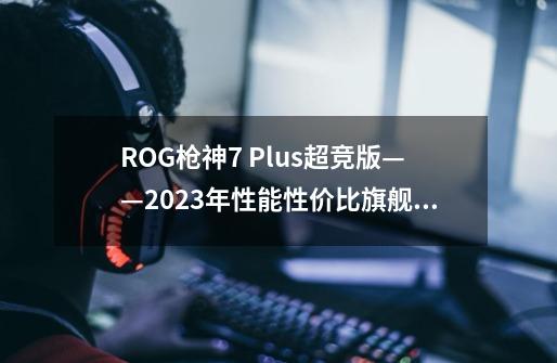 ROG枪神7 Plus超竞版——2023年性能+性价比旗舰王者-第1张-游戏信息-龙启网