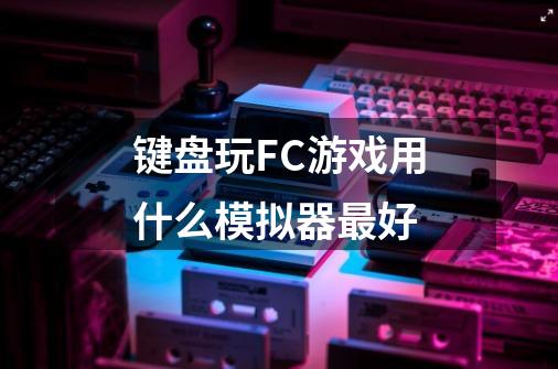 键盘玩FC游戏用什么模拟器最好-第1张-游戏信息-龙启网