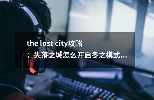 the lost city攻略：失落之城怎么开启冬之模式,失落之城cf-第1张-游戏信息-龙启网