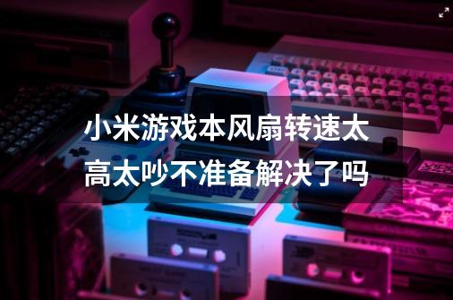 小米游戏本风扇转速太高太吵不准备解决了吗-第1张-游戏信息-龙启网