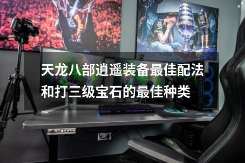 天龙八部逍遥装备最佳配法和打三级宝石的最佳种类-第1张-游戏信息-龙启网