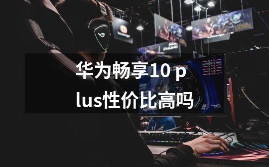 华为畅享10 plus性价比高吗-第1张-游戏信息-龙启网