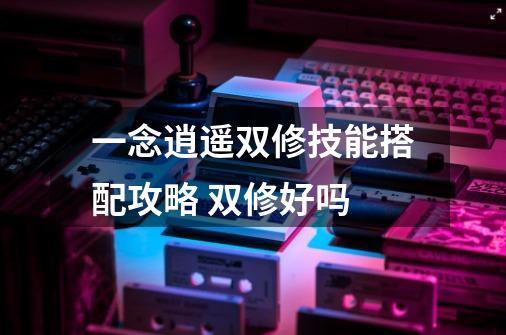 一念逍遥双修技能搭配攻略 双修好吗-第1张-游戏信息-龙启网