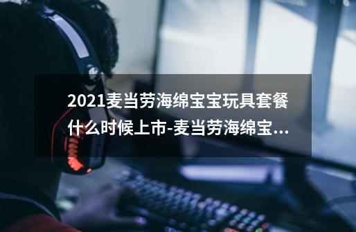 2021麦当劳海绵宝宝玩具套餐什么时候上市-麦当劳海绵宝宝玩具有几款-第1张-游戏信息-龙启网