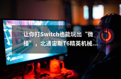 让你打Switch也能玩出“微操”，北通宙斯T6精英机械游戏手柄评测-第1张-游戏信息-龙启网