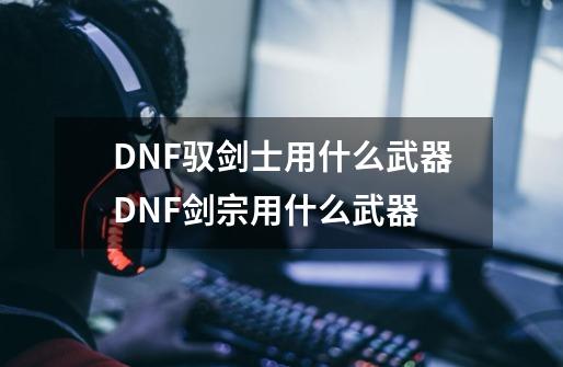 DNF驭剑士用什么武器DNF剑宗用什么武器-第1张-游戏信息-龙启网