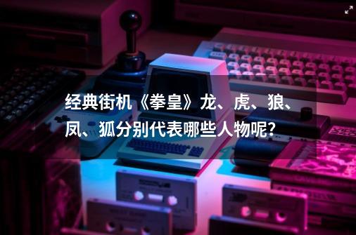 经典街机《拳皇》龙、虎、狼、凤、狐分别代表哪些人物呢？-第1张-游戏信息-龙启网