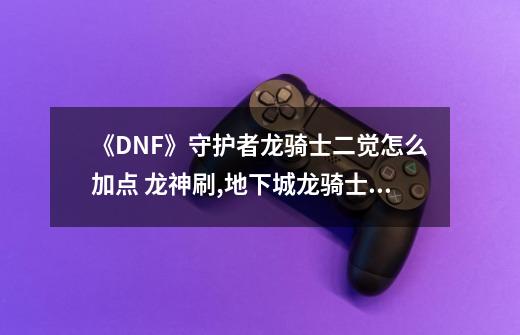 《DNF》守护者龙骑士二觉怎么加点 龙神刷,地下城龙骑士堆什么属性-第1张-游戏信息-龙启网