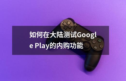 如何在大陆测试Google Play的内购功能-第1张-游戏信息-龙启网