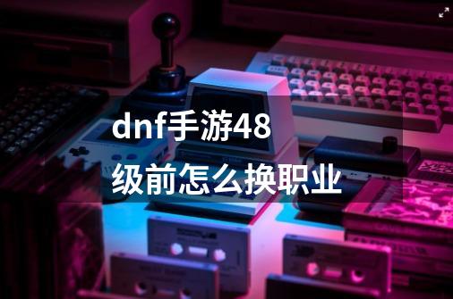 dnf手游48级前怎么换职业-第1张-游戏信息-龙启网