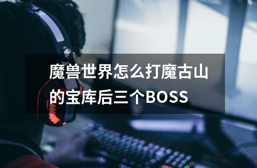 魔兽世界怎么打魔古山的宝库后三个BOSS-第1张-游戏信息-龙启网