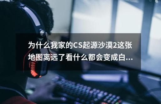 为什么我家的CS起源沙漠2这张地图离远了看什么都会变成白的，看别人的游戏截图就还是原来的颜色，求解-第1张-游戏信息-龙启网