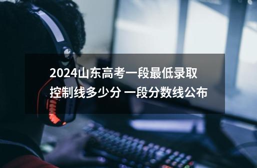 2024山东高考一段最低录取控制线多少分 一段分数线公布-第1张-游戏信息-龙启网