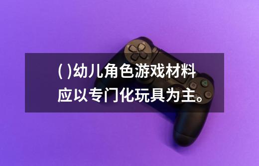 ( )幼儿角色游戏材料应以专门化玩具为主。-第1张-游戏信息-龙启网