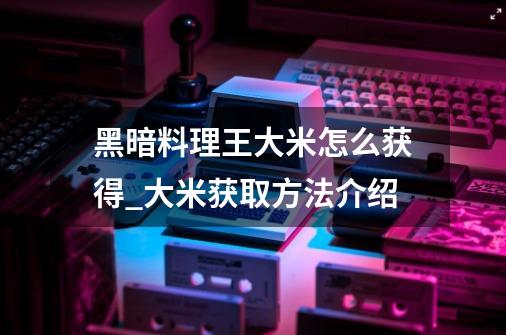 黑暗料理王大米怎么获得_大米获取方法介绍-第1张-游戏信息-龙启网