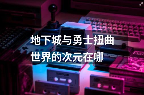 地下城与勇士扭曲世界的次元在哪-第1张-游戏信息-龙启网