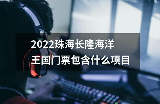 2022珠海长隆海洋王国门票包含什么项目-第1张-游戏信息-龙启网