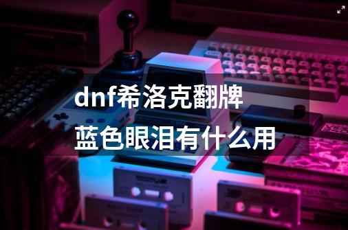 dnf希洛克翻牌蓝色眼泪有什么用-第1张-游戏信息-龙启网