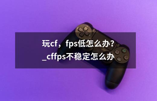 玩cf，fps低怎么办？_cffps不稳定怎么办-第1张-游戏信息-龙启网