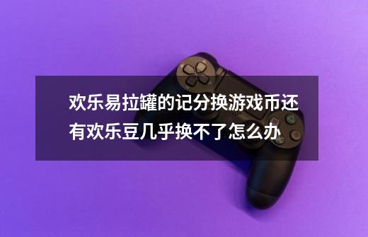 欢乐易拉罐的记分换游戏币还有欢乐豆几乎换不了怎么办-第1张-游戏信息-龙启网