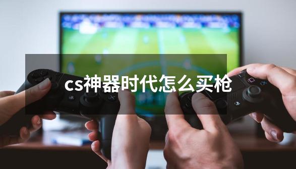 cs神器时代怎么买枪-第1张-游戏信息-龙启网