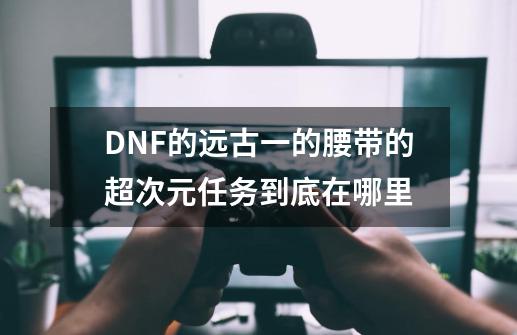 DNF的远古一的腰带的超次元任务到底在哪里-第1张-游戏信息-龙启网