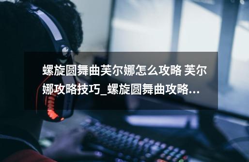 螺旋圆舞曲芙尔娜怎么攻略 芙尔娜攻略技巧_螺旋圆舞曲攻略 家族事务-第1张-游戏信息-龙启网