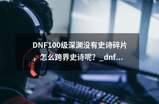 DNF100级深渊没有史诗碎片，怎么跨界史诗呢？_dnf100级装备怎么跨界-第1张-游戏信息-龙启网